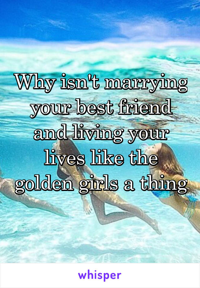 Why isn't marrying your best friend and living your lives like the golden girls a thing 