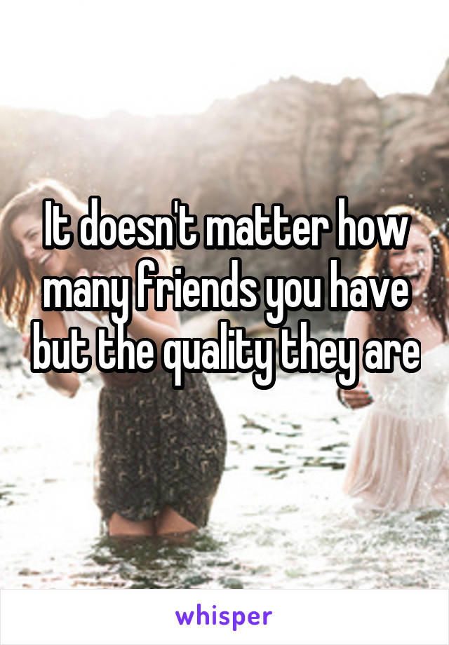 It doesn't matter how many friends you have but the quality they are 