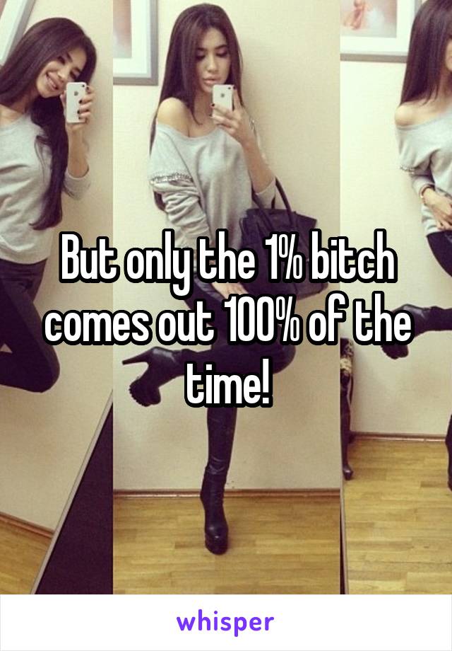 But only the 1% bitch comes out 100% of the time!