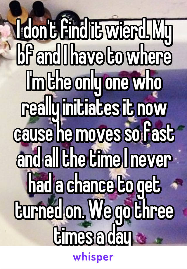 I don't find it wierd. My bf and I have to where I'm the only one who really initiates it now cause he moves so fast and all the time I never had a chance to get turned on. We go three times a day 