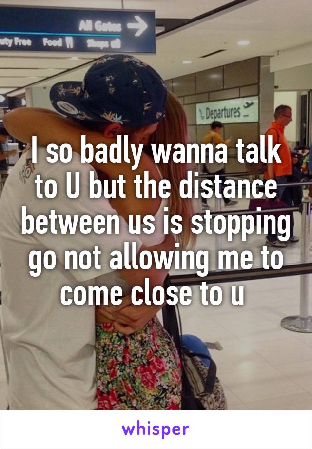 I so badly wanna talk to U but the distance between us is stopping go not allowing me to come close to u 