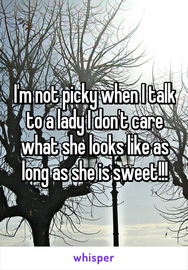 I'm not picky when I talk to a lady I don't care what she looks like as long as she is sweet!!!