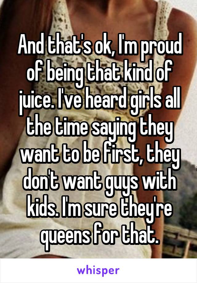 And that's ok, I'm proud of being that kind of juice. I've heard girls all the time saying they want to be first, they don't want guys with kids. I'm sure they're queens for that.