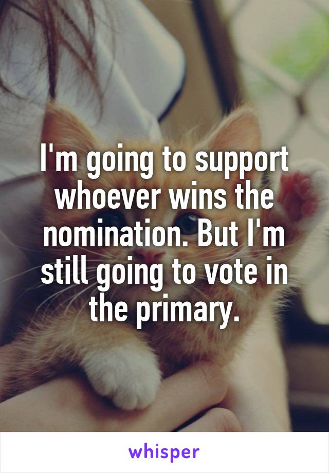 I'm going to support whoever wins the nomination. But I'm still going to vote in the primary.