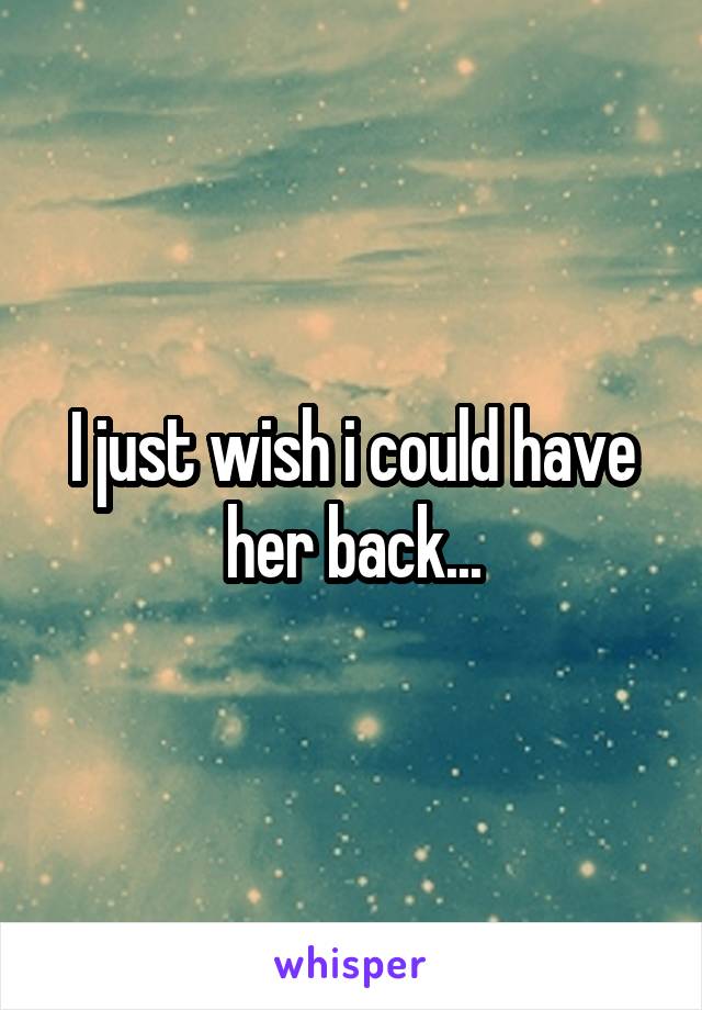 I just wish i could have her back...