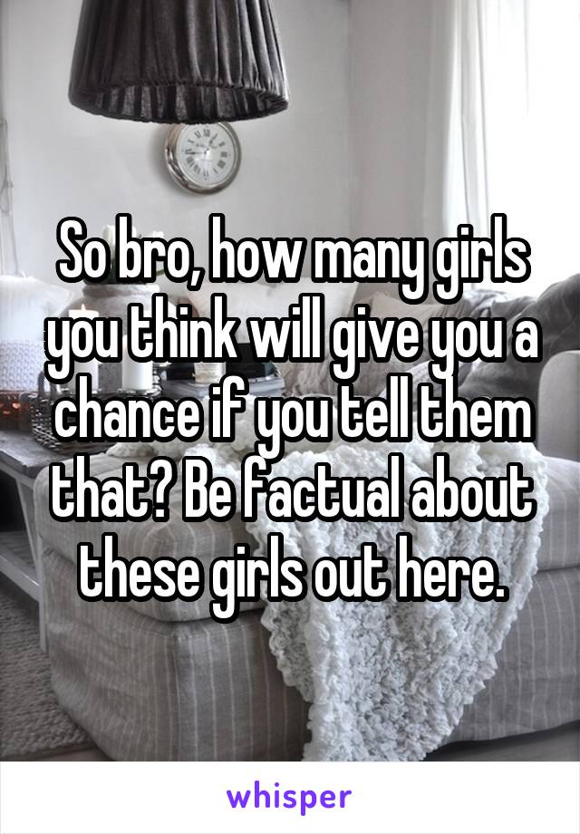 So bro, how many girls you think will give you a chance if you tell them that? Be factual about these girls out here.