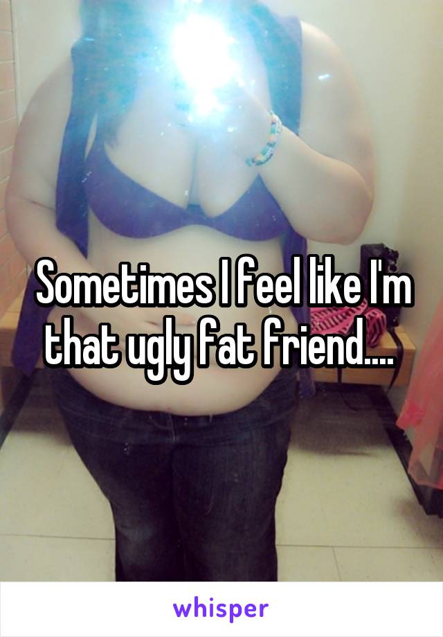 Sometimes I feel like I'm that ugly fat friend.... 