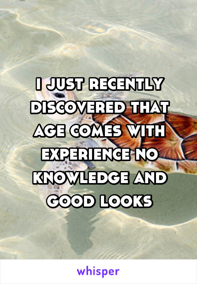 i just recently discovered that age comes with experience no knowledge and good looks