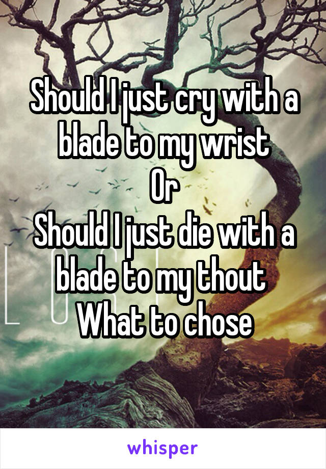 Should I just cry with a blade to my wrist
Or
Should I just die with a blade to my thout 
What to chose
         