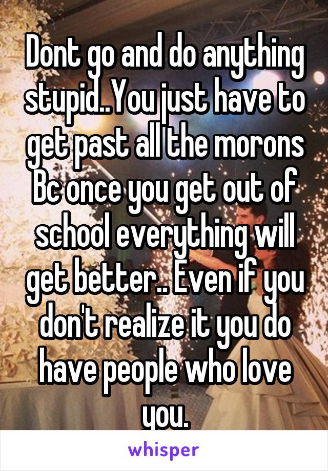 Dont go and do anything stupid..You just have to get past all the morons
Bc once you get out of school everything will get better.. Even if you don't realize it you do have people who love you.