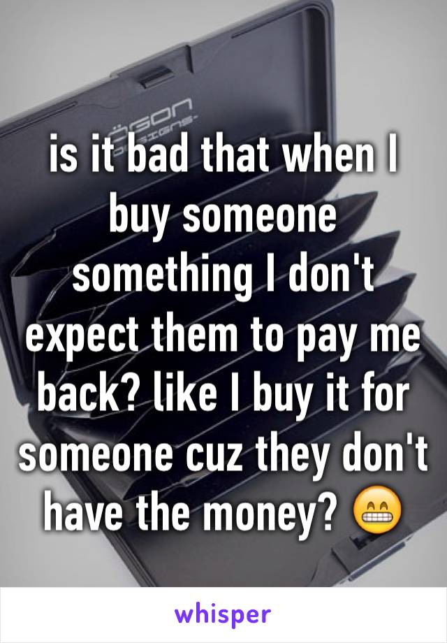 is it bad that when I buy someone something I don't expect them to pay me back? like I buy it for someone cuz they don't have the money? 😁