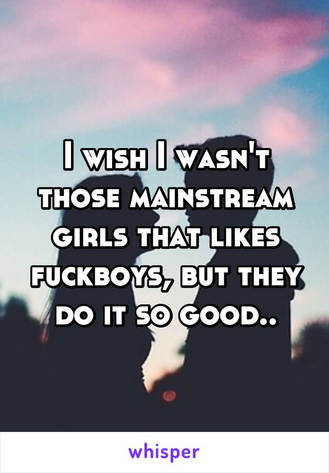 I wish I wasn't those mainstream girls that likes fuckboys, but they do it so good..