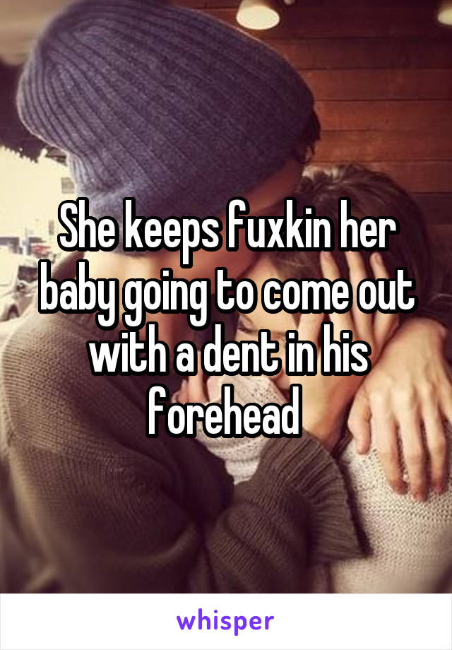 She keeps fuxkin her baby going to come out with a dent in his forehead 
