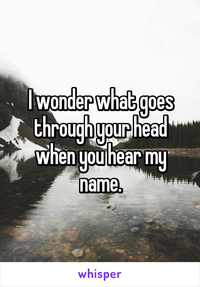I wonder what goes through your head when you hear my name.