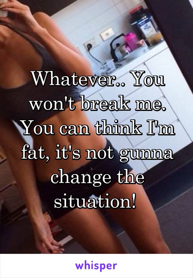 Whatever.. You won't break me. You can think I'm fat, it's not gunna change the situation! 