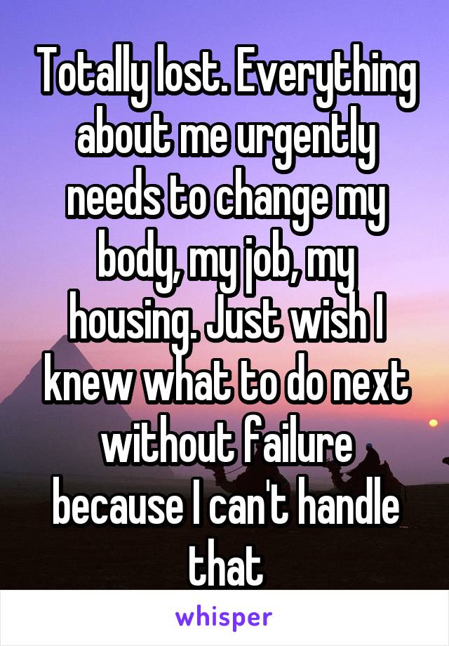 Totally lost. Everything about me urgently needs to change my body, my job, my housing. Just wish I knew what to do next without failure because I can't handle that