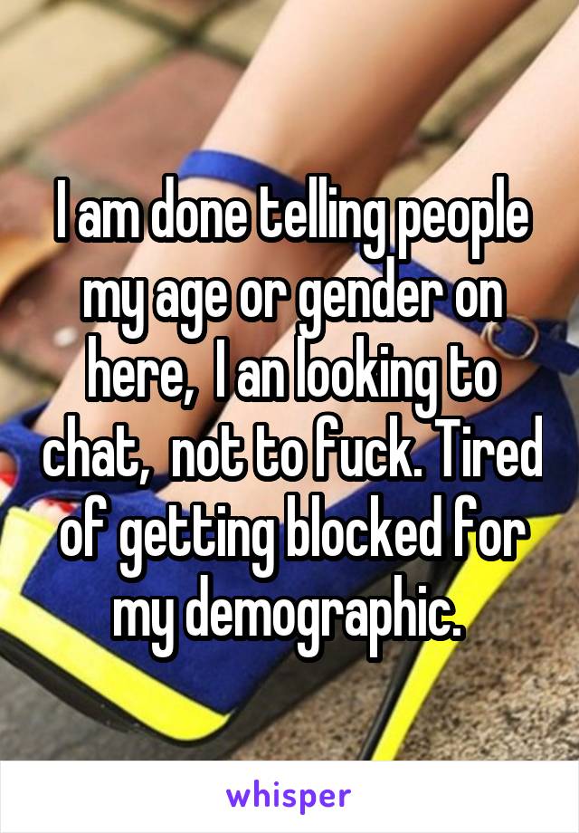 I am done telling people my age or gender on here,  I an looking to chat,  not to fuck. Tired of getting blocked for my demographic. 