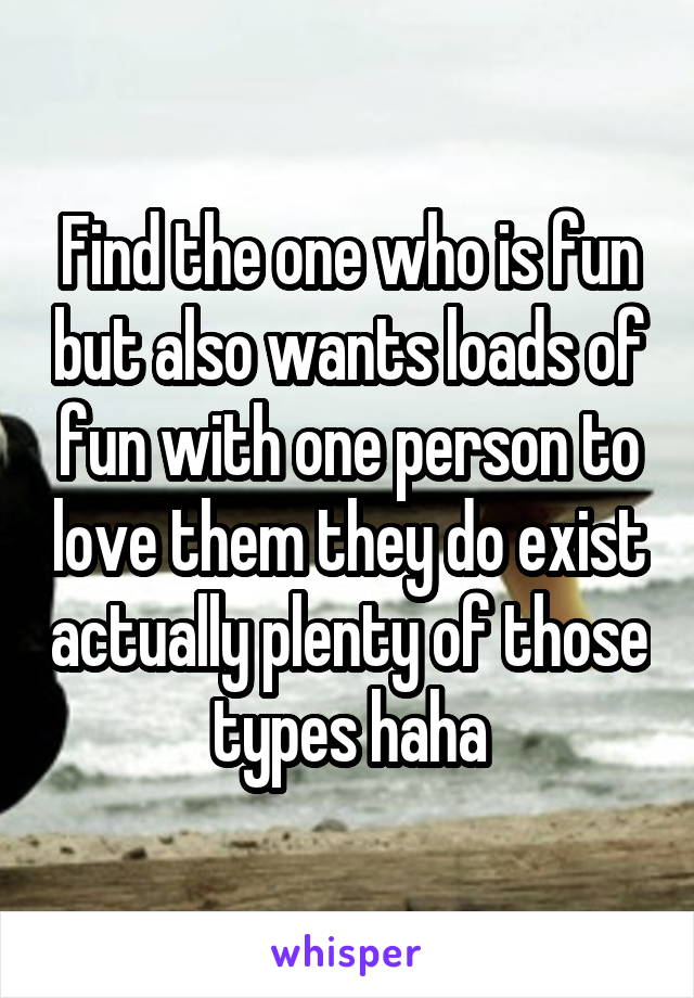 Find the one who is fun but also wants loads of fun with one person to love them they do exist actually plenty of those types haha