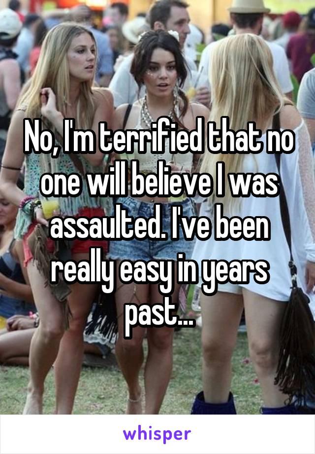 No, I'm terrified that no one will believe I was assaulted. I've been really easy in years past...