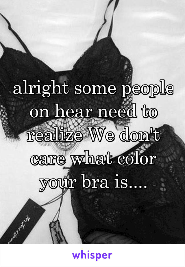 alright some people on hear need to realize We don't care what color your bra is....