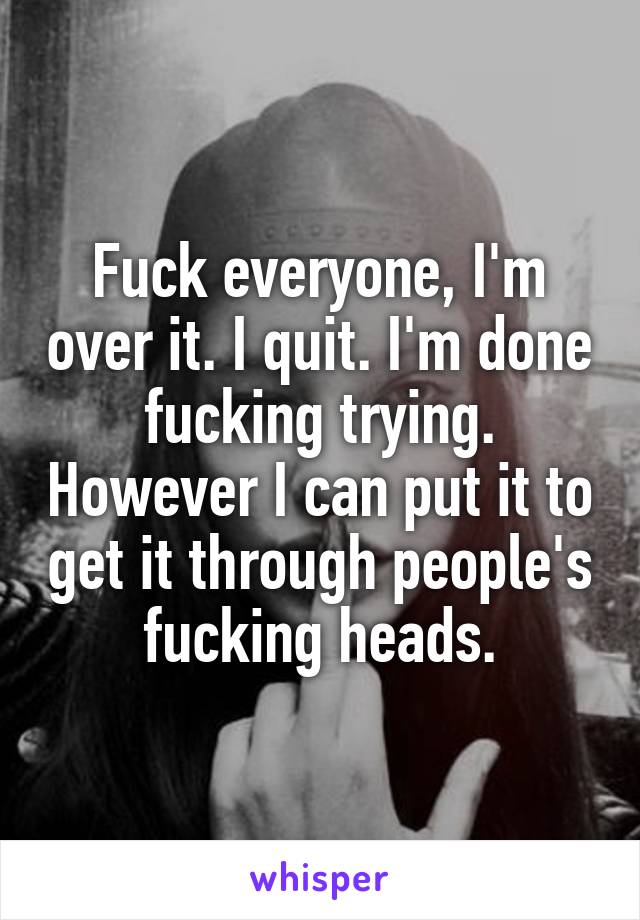 Fuck everyone, I'm over it. I quit. I'm done fucking trying. However I can put it to get it through people's fucking heads.