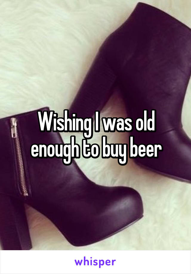 Wishing I was old enough to buy beer