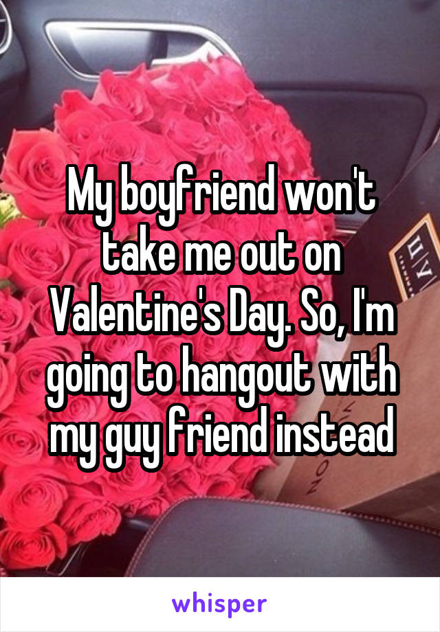 My boyfriend won't take me out on Valentine's Day. So, I'm going to hangout with my guy friend instead