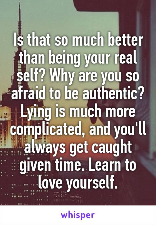 Is that so much better than being your real self? Why are you so afraid to be authentic? Lying is much more complicated, and you'll always get caught given time. Learn to love yourself.
