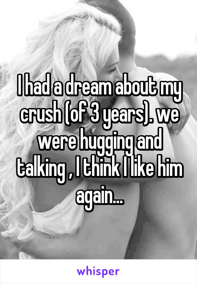 I had a dream about my crush (of 3 years). we were hugging and talking , I think I like him again...