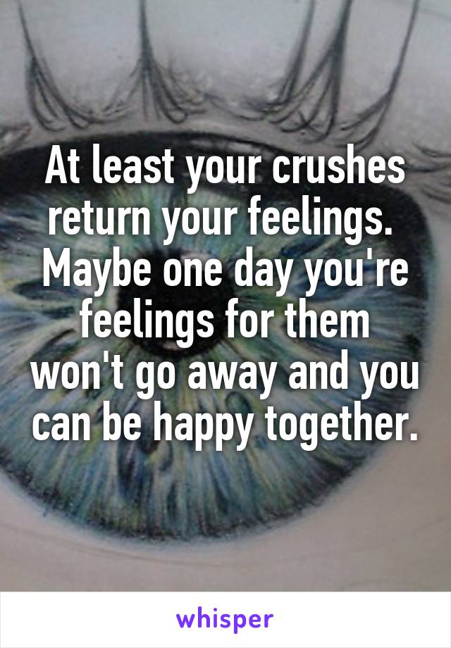At least your crushes return your feelings. 
Maybe one day you're feelings for them won't go away and you can be happy together. 