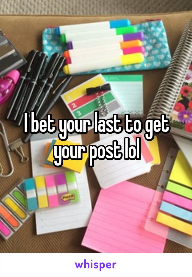 I bet your last to get your post lol
