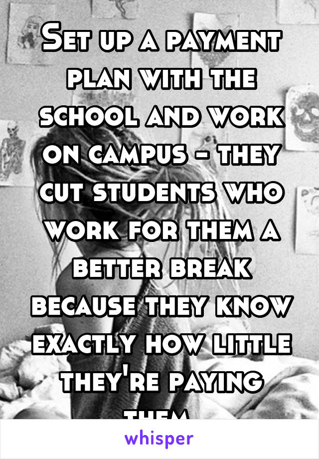 Set up a payment plan with the school and work on campus - they cut students who work for them a better break because they know exactly how little they're paying them.