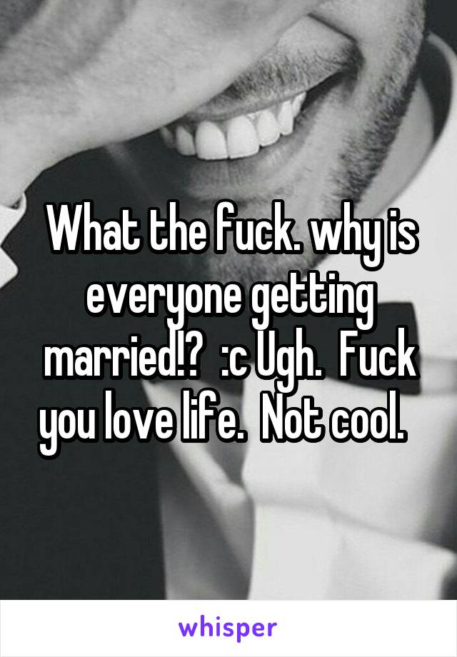 What the fuck. why is everyone getting married!?  :c Ugh.  Fuck you love life.  Not cool.  
