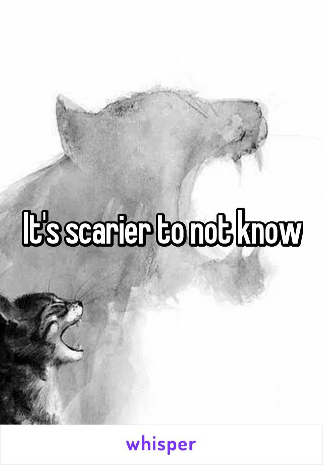 It's scarier to not know
