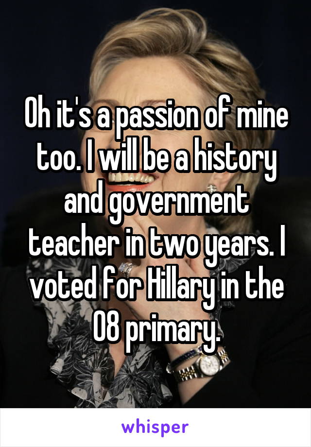 Oh it's a passion of mine too. I will be a history and government teacher in two years. I voted for Hillary in the 08 primary.
