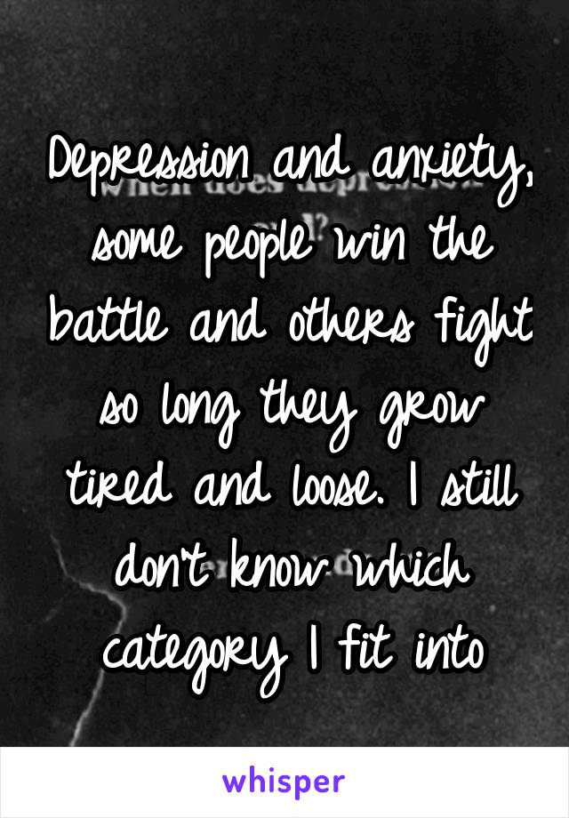 Depression and anxiety, some people win the battle and others fight so long they grow tired and loose. I still don't know which category I fit into