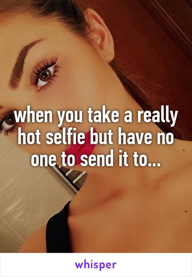when you take a really hot selfie but have no one to send it to...