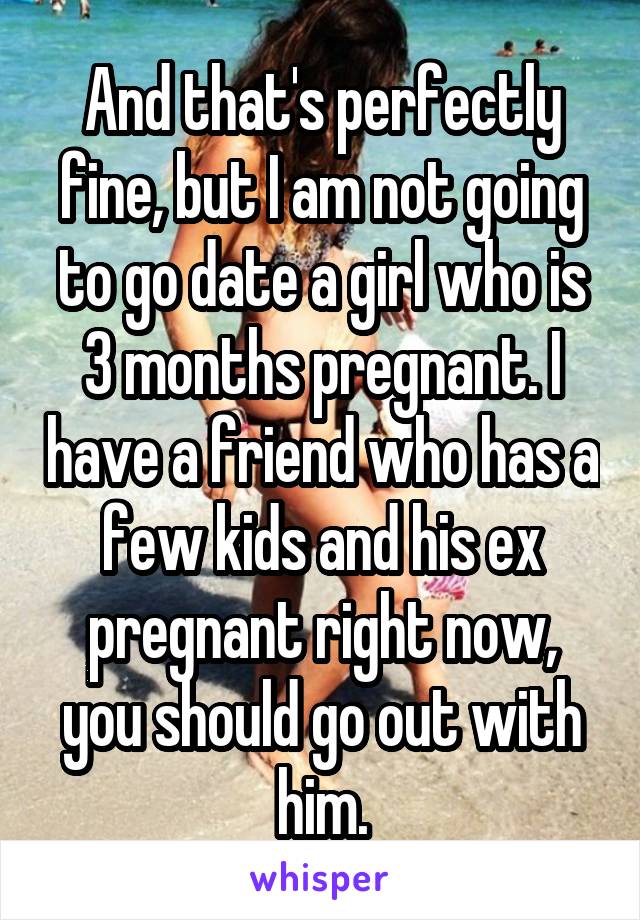 And that's perfectly fine, but I am not going to go date a girl who is 3 months pregnant. I have a friend who has a few kids and his ex pregnant right now, you should go out with him.