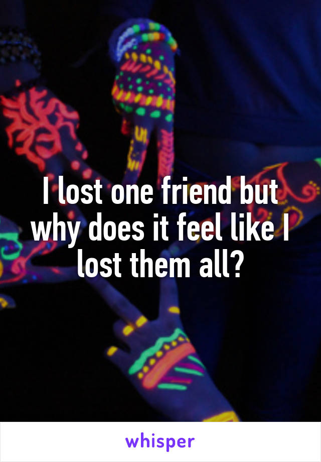 I lost one friend but why does it feel like I lost them all?