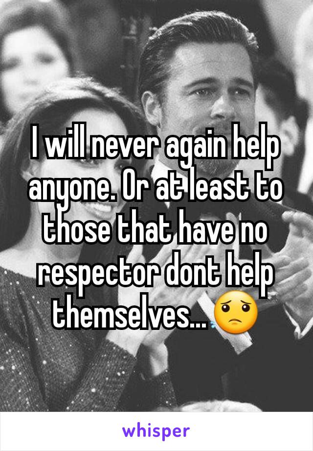 I will never again help anyone. Or at least to those that have no respector dont help themselves...😟