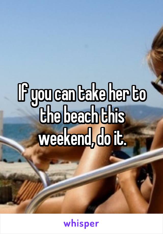 If you can take her to the beach this weekend, do it.