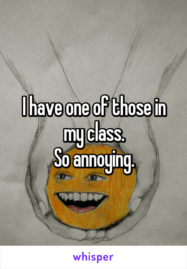 I have one of those in my class.
So annoying.