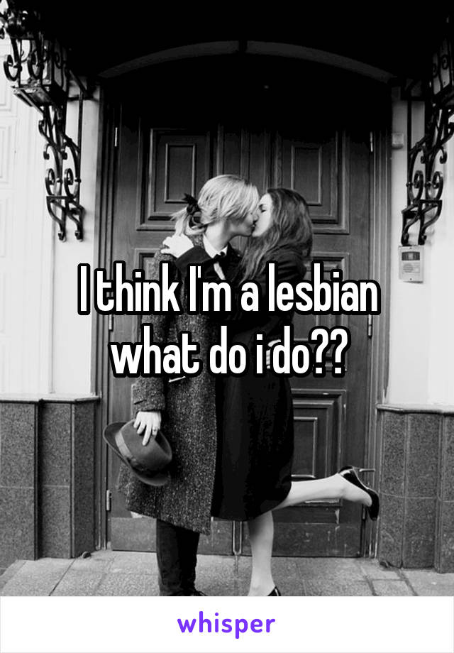 I think I'm a lesbian what do i do??