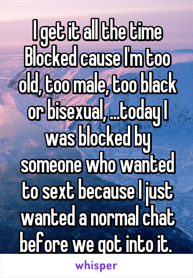 I get it all the time
Blocked cause I'm too old, too male, too black or bisexual, ...today I was blocked by someone who wanted to sext because I just wanted a normal chat before we got into it. 