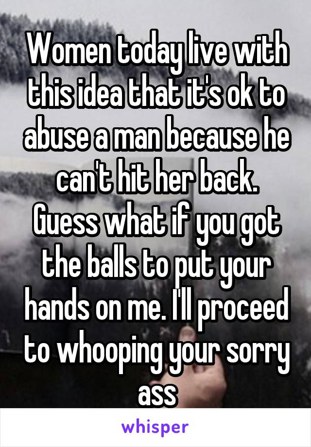 Women today live with this idea that it's ok to abuse a man because he can't hit her back. Guess what if you got the balls to put your hands on me. I'll proceed to whooping your sorry ass