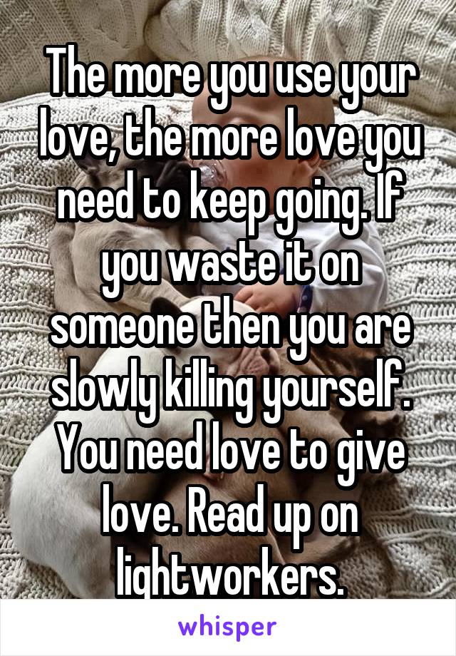 The more you use your love, the more love you need to keep going. If you waste it on someone then you are slowly killing yourself. You need love to give love. Read up on lightworkers.
