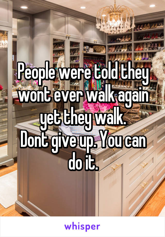People were told they wont ever walk again yet they walk.
Dont give up. You can do it.