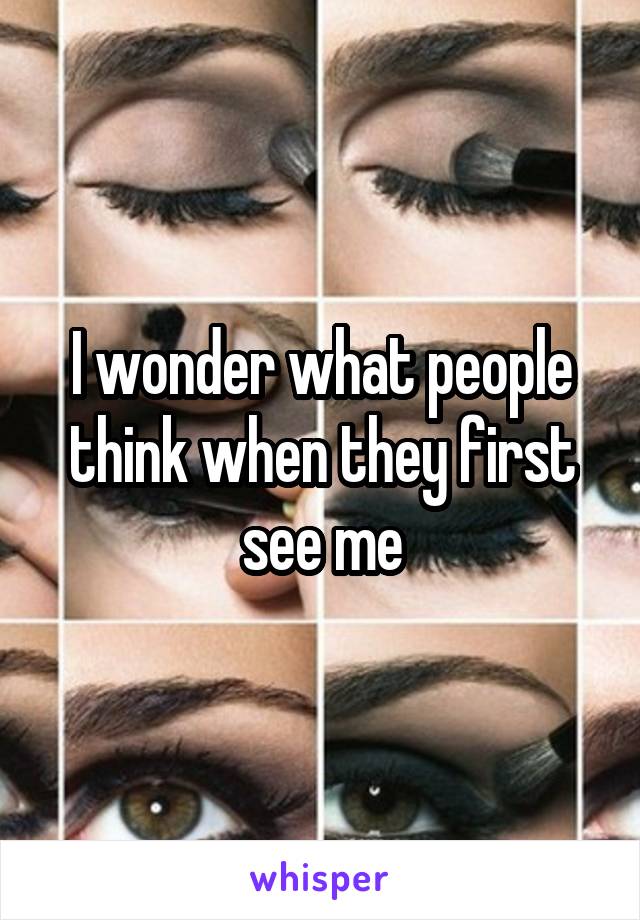 I wonder what people think when they first see me