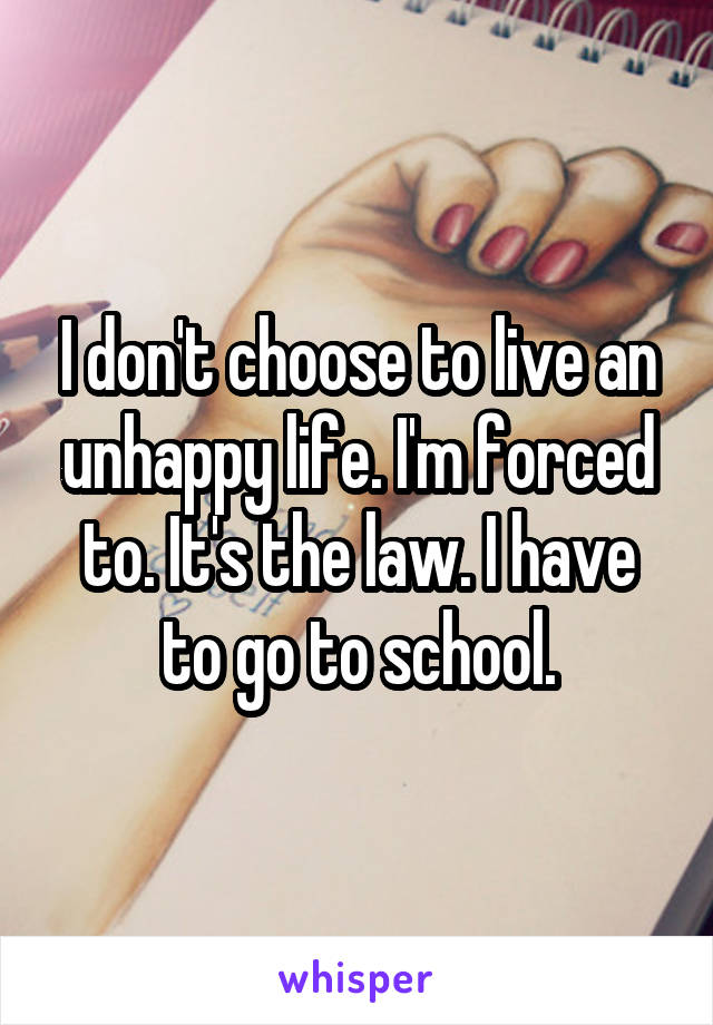 I don't choose to live an unhappy life. I'm forced to. It's the law. I have to go to school.