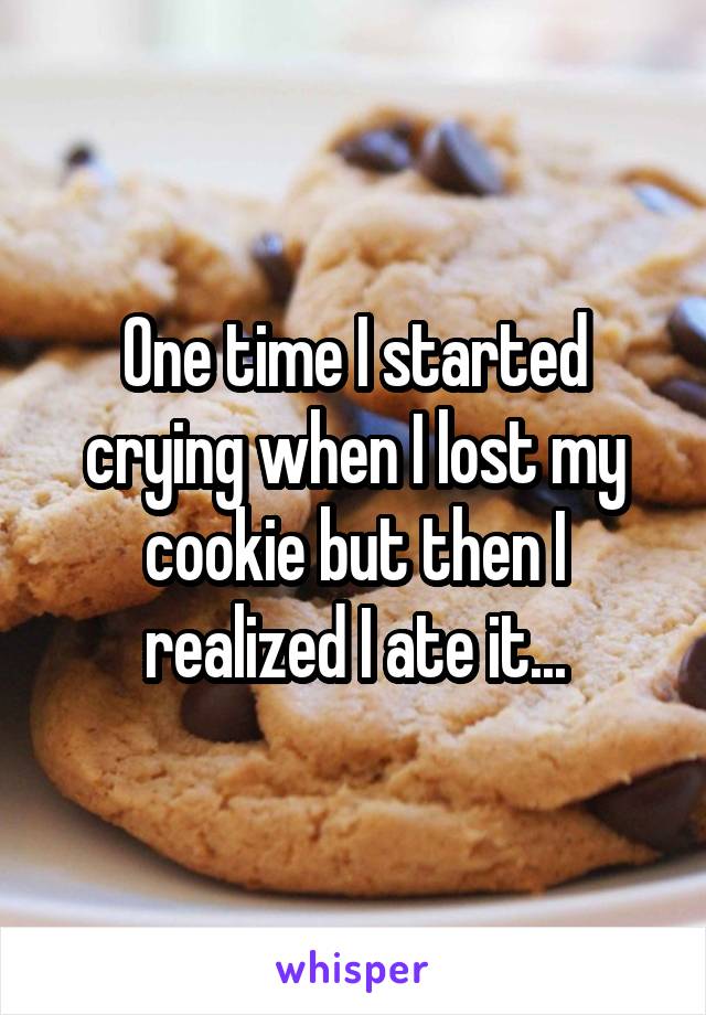 One time I started crying when I lost my cookie but then I realized I ate it...